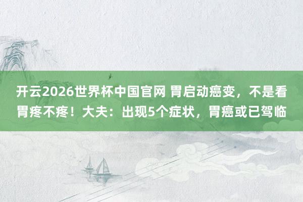 开云2026世界杯中国官网 胃启动癌变，不是看胃疼不疼！大夫：出现5个症状，胃癌或已驾临