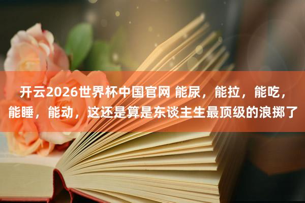 开云2026世界杯中国官网 能尿，能拉，能吃，能睡，能动，这还是算是东谈主生最顶级的浪掷了