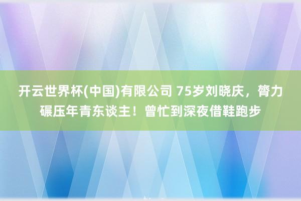 开云世界杯(中国)有限公司 75岁刘晓庆，膂力碾压年青东谈主！曾忙到深夜借鞋跑步