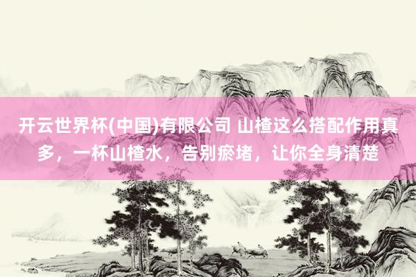 开云世界杯(中国)有限公司 山楂这么搭配作用真多，一杯山楂水，告别瘀堵，让你全身清楚