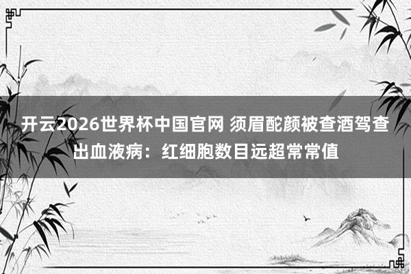 开云2026世界杯中国官网 须眉酡颜被查酒驾查出血液病：红细胞数目远超常常值