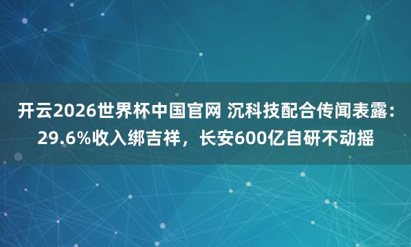 开云2026世界杯中国官网 沉科技配合传闻表露：29.6%收入绑吉祥，长安600亿自研不动摇