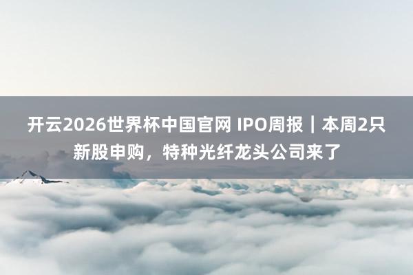 开云2026世界杯中国官网 IPO周报｜本周2只新股申购，特种光纤龙头公司来了