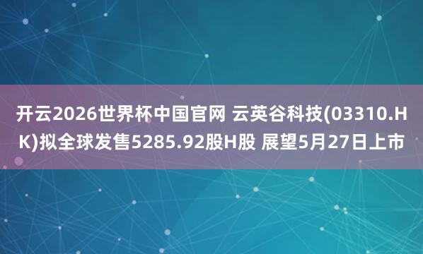 开云2026世界杯中国官网 云英谷科技(03310.HK)拟全球发售5285.92股H股 展望5月27日上市
