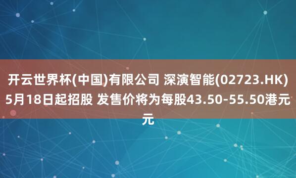 开云世界杯(中国)有限公司 深演智能(02723.HK)5月18日起招股 发售价将为每股43.50-55.50港元