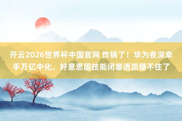 开云2026世界杯中国官网 炸锅了！华为夜深牵手万亿中化，好意思国技能闭塞透顶绷不住了