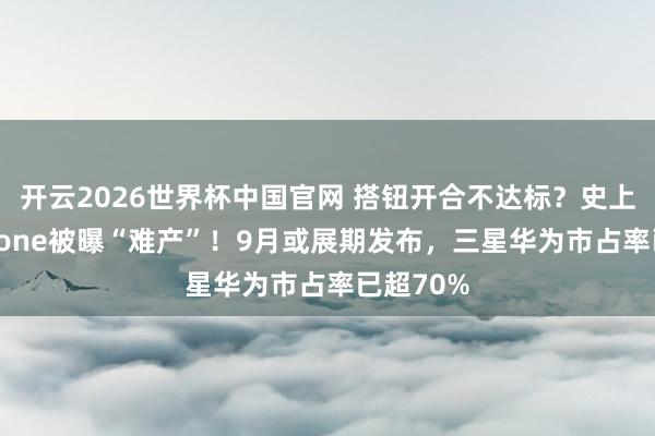 开云2026世界杯中国官网 搭钮开合不达标？史上最贵iPhone被曝“难产”！9月或展期发布，三星华为市占率已超70%