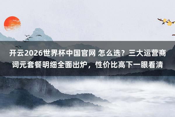 开云2026世界杯中国官网 怎么选？三大运营商词元套餐明细全面出炉，性价比高下一眼看清