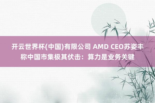 开云世界杯(中国)有限公司 AMD CEO苏姿丰称中国市集极其伏击：算力是业务关键