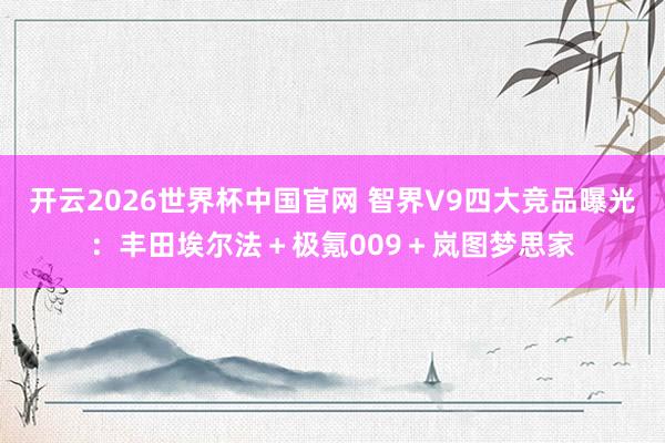 开云2026世界杯中国官网 智界V9四大竞品曝光：丰田埃尔法＋极氪009＋岚图梦思家