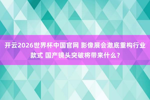 开云2026世界杯中国官网 影像展会澈底重构行业款式 国产镜头突破将带来什么？