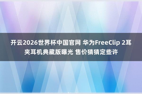 开云2026世界杯中国官网 华为FreeClip 2耳夹耳机典藏版曝光 售价猜猜定些许