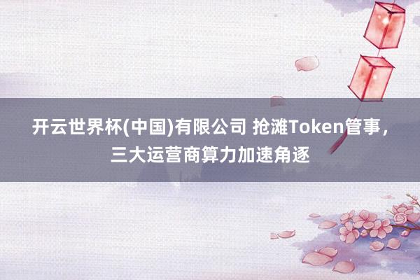开云世界杯(中国)有限公司 抢滩Token管事，三大运营商算力加速角逐