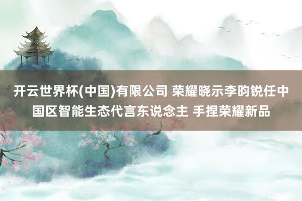 开云世界杯(中国)有限公司 荣耀晓示李昀锐任中国区智能生态代言东说念主 手捏荣耀新品