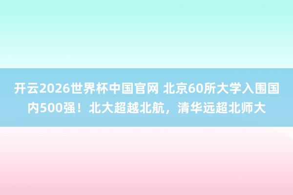 开云2026世界杯中国官网 北京60所大学入围国内500强！北大超越北航，清华远超北师大