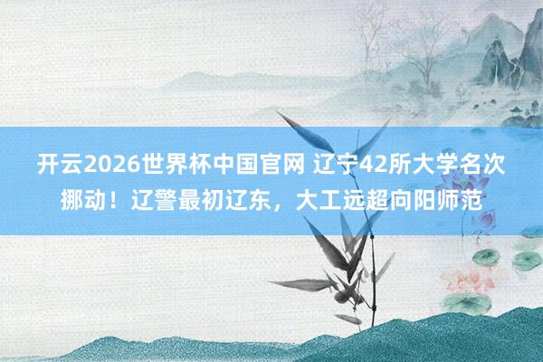 开云2026世界杯中国官网 辽宁42所大学名次挪动！辽警最初辽东，大工远超向阳师范