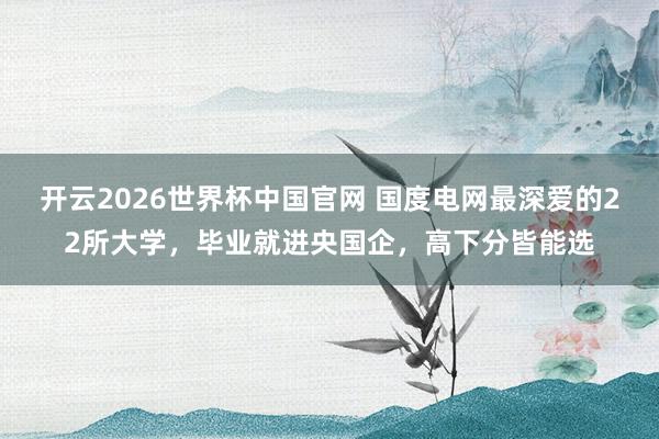 开云2026世界杯中国官网 国度电网最深爱的22所大学，毕业就进央国企，高下分皆能选