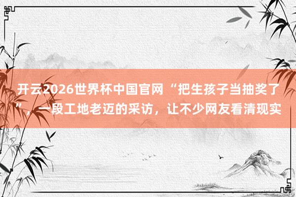 开云2026世界杯中国官网 “把生孩子当抽奖了”，一段工地老迈的采访，让不少网友看清现实