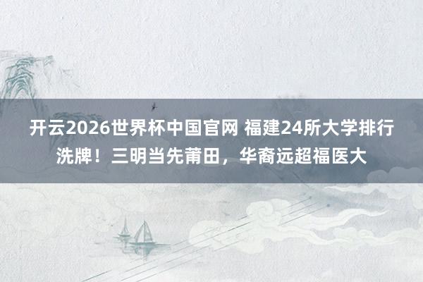 开云2026世界杯中国官网 福建24所大学排行洗牌！三明当先莆田，华裔远超福医大