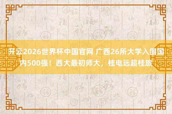 开云2026世界杯中国官网 广西26所大学入围国内500强！西大最初师大，桂电远超桂旅