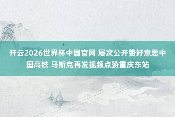 开云2026世界杯中国官网 屡次公开赞好意思中国高铁 马斯克再发视频点赞重庆东站