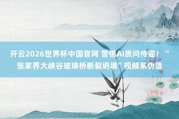 开云2026世界杯中国官网 警惕AI质问传谣！“张家界大峡谷玻璃桥断裂坍塌”视频系伪造