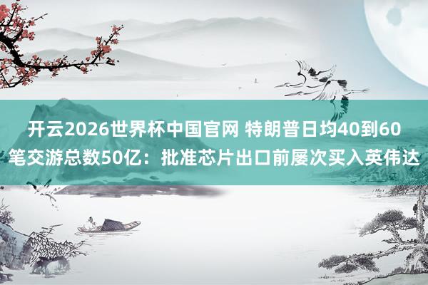 开云2026世界杯中国官网 特朗普日均40到60笔交游总数50亿：批准芯片出口前屡次买入英伟达