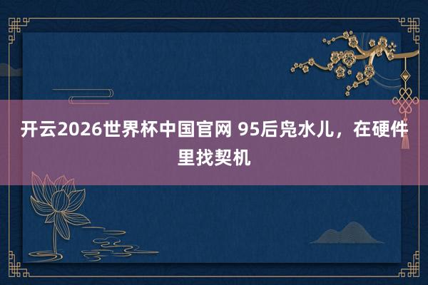 开云2026世界杯中国官网 95后凫水儿，在硬件里找契机