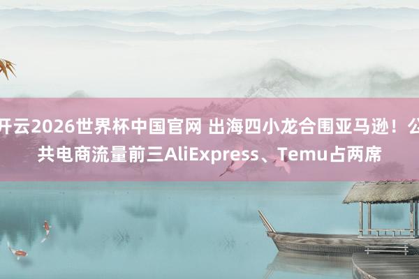 开云2026世界杯中国官网 出海四小龙合围亚马逊！公共电商流量前三AliExpress、Temu占两席