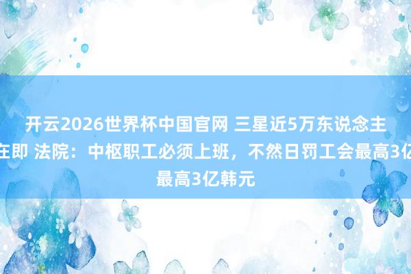 开云2026世界杯中国官网 三星近5万东说念主歇工在即 法院：中枢职工必须上班，不然日罚工会最高3亿韩元