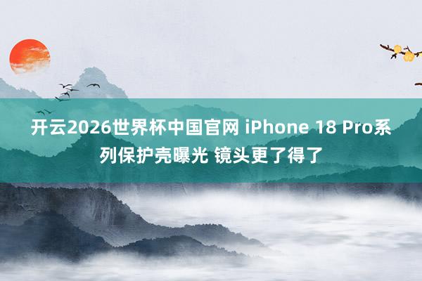 开云2026世界杯中国官网 iPhone 18 Pro系列保护壳曝光 镜头更了得了
