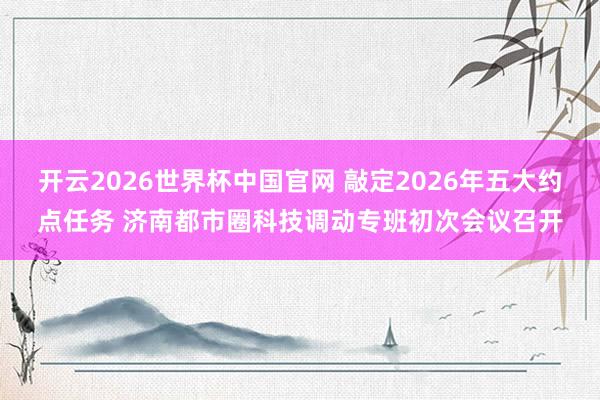 开云2026世界杯中国官网 敲定2026年五大约点任务 济南都市圈科技调动专班初次会议召开