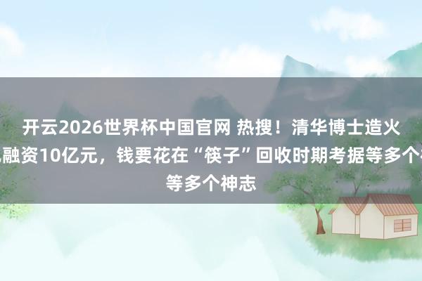 开云2026世界杯中国官网 热搜！清华博士造火箭已融资10亿元，钱要花在“筷子”回收时期考据等多个神志