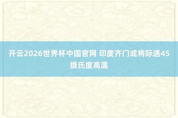 开云2026世界杯中国官网 印度齐门或将际遇45摄氏度高温