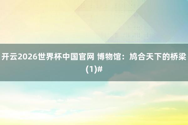 开云2026世界杯中国官网 博物馆：鸠合天下的桥梁(1)#