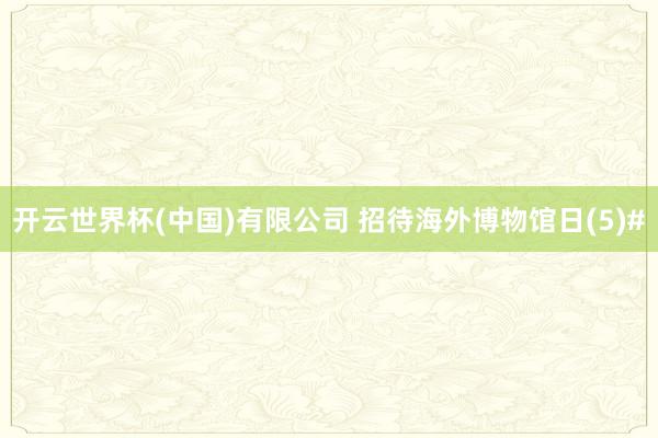 开云世界杯(中国)有限公司 招待海外博物馆日(5)#