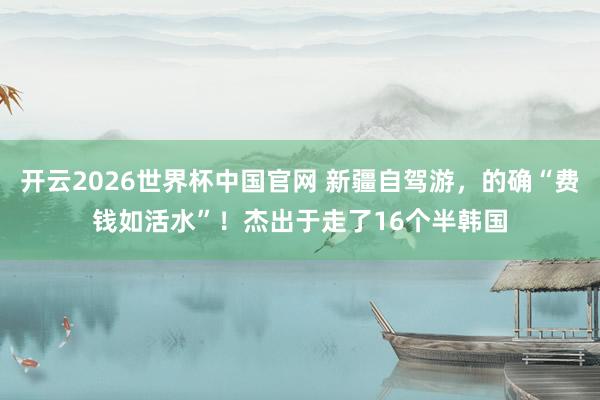 开云2026世界杯中国官网 新疆自驾游，的确“费钱如活水”！杰出于走了16个半韩国