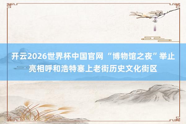 开云2026世界杯中国官网 “博物馆之夜”举止亮相呼和浩特塞上老街历史文化街区