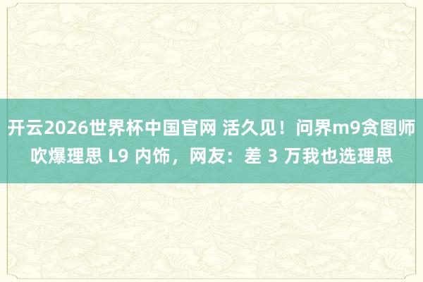 开云2026世界杯中国官网 活久见！问界m9贪图师吹爆理思 L9 内饰，网友：差 3 万我也选理思