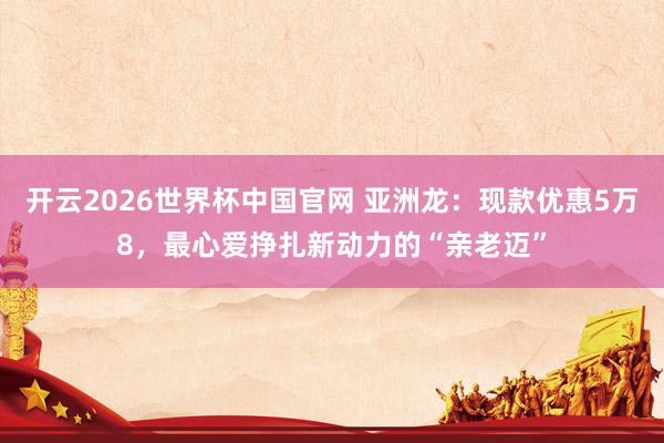 开云2026世界杯中国官网 亚洲龙：现款优惠5万8，最心爱挣扎新动力的“亲老迈”