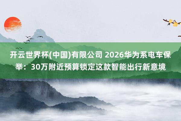 开云世界杯(中国)有限公司 2026华为系电车保举：30万附近预算锁定这款智能出行新意境