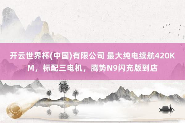 开云世界杯(中国)有限公司 最大纯电续航420KM，标配三电机，腾势N9闪充版到店