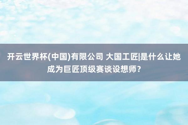 开云世界杯(中国)有限公司 大国工匠|是什么让她成为巨匠顶级赛谈设想师？