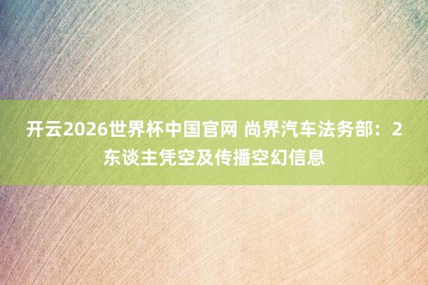 开云2026世界杯中国官网 尚界汽车法务部：2东谈主凭空及传播空幻信息