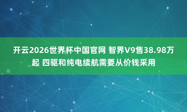 开云2026世界杯中国官网 智界V9售38.98万起 四驱和纯电续航需要从价钱采用