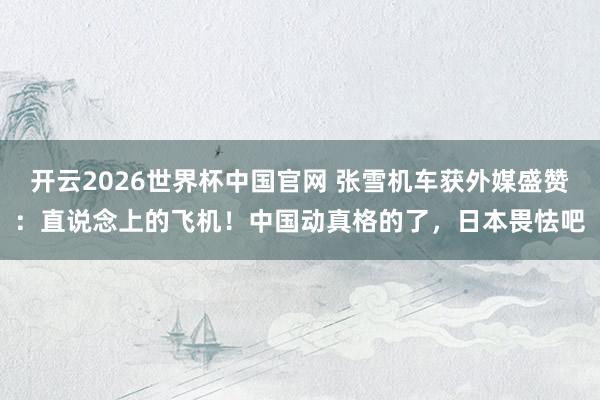 开云2026世界杯中国官网 张雪机车获外媒盛赞：直说念上的飞机！中国动真格的了，日本畏怯吧