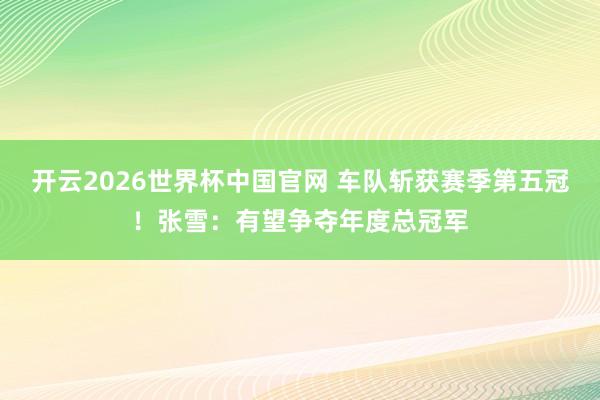 开云2026世界杯中国官网 车队斩获赛季第五冠！张雪：有望争夺年度总冠军