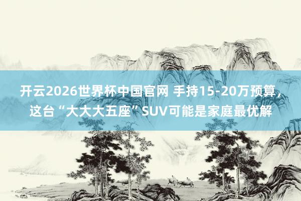 开云2026世界杯中国官网 手持15-20万预算，这台“大大大五座”SUV可能是家庭最优解