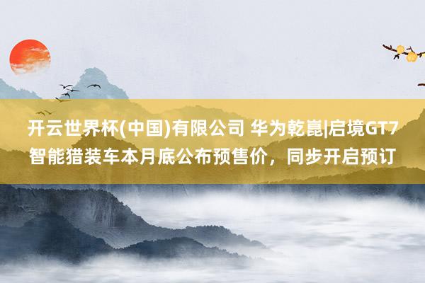 开云世界杯(中国)有限公司 华为乾崑|启境GT7智能猎装车本月底公布预售价，同步开启预订