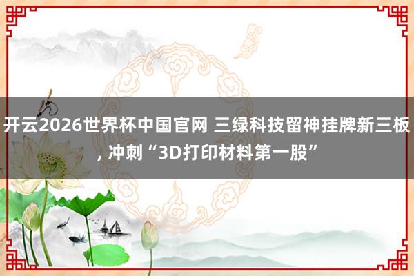 开云2026世界杯中国官网 三绿科技留神挂牌新三板， 冲刺“3D打印材料第一股”